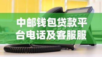 中邮钱包贷款平台电话及客服服务指南：快速获取贷款信息