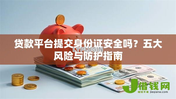 贷款平台提交身份证安全吗?五大风险与防护指南 贷款平台提交身份证安全吗?五大风险与防护指南