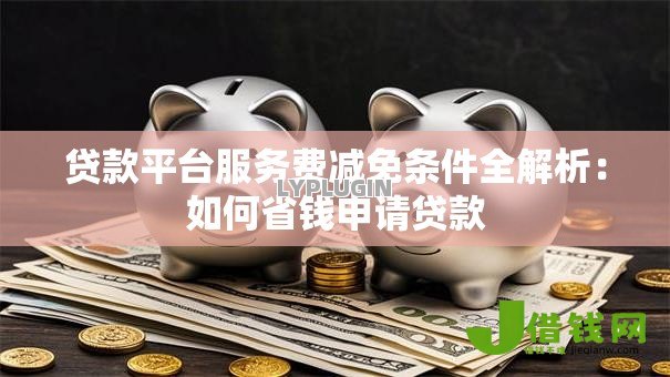 贷款平台服务费减免条件全解析：如何省钱申请贷款