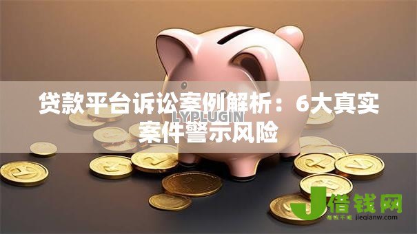 贷款平台诉讼案例解析：6大真实案件警示风险