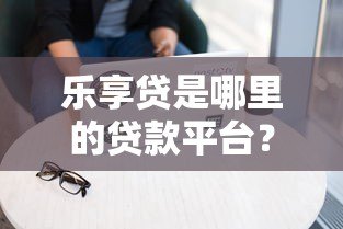乐享贷是哪里的贷款平台？详细解析其背景与产品特点