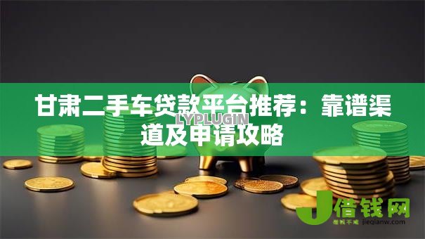 甘肃二手车贷款平台推荐:靠谱渠道及申请攻略 甘肃二手车贷款平台推荐:靠谱渠道及申请攻略