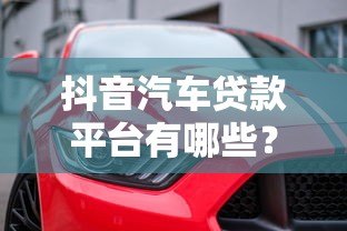 抖音汽车贷款平台有哪些？这6家靠谱平台值得关注