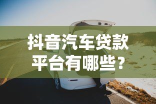 抖音汽车贷款平台有哪些？这6家靠谱平台值得关注