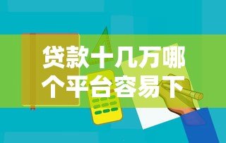 贷款十几万哪个平台容易下款?5大正规渠道实测对比 贷款十几万哪个平台容易下款?5大正规渠道实测对比