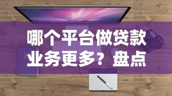 哪个平台做贷款业务更多？盘点主流平台优缺点对比