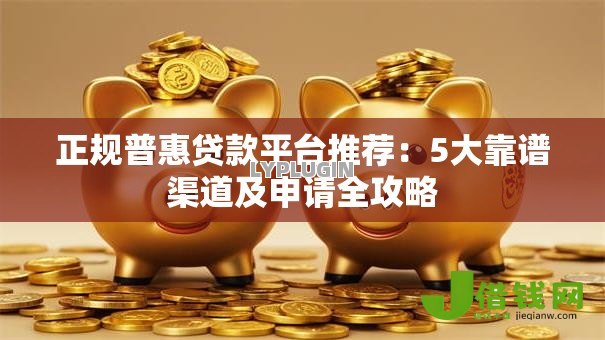 正规普惠贷款平台推荐：5大靠谱渠道及申请全攻略
