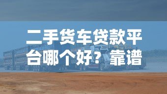 二手货车贷款平台哪个好?靠谱平台对比及选择指南 二手货车贷款平台哪个好?靠谱平台对比及选择指南
