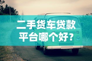 二手货车贷款平台哪个好?靠谱平台对比及选择指南 二手货车贷款平台哪个好?靠谱平台对比及选择指南