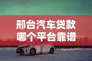 邢台汽车贷款哪个平台靠谱?5大正规渠道推荐及避坑指南 邢台汽车贷款哪个平台靠谱?5大正规渠道推荐及避坑指南