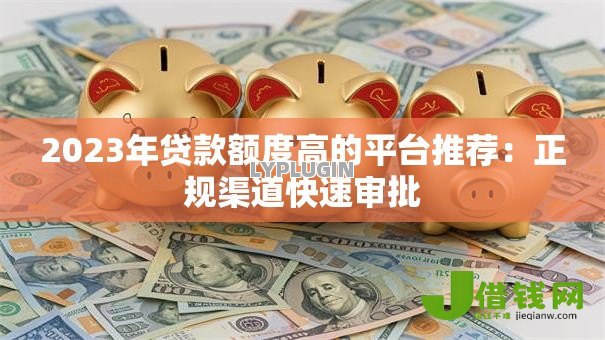 2023年贷款额度高的平台推荐:正规渠道快速审批 2023年贷款额度高的平台推荐:正规渠道快速审批
