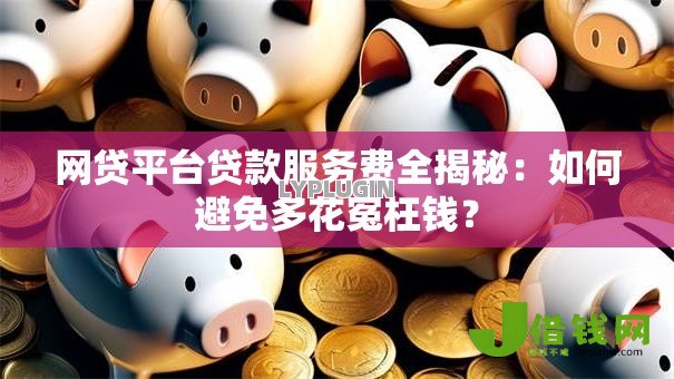 网贷平台贷款服务费全揭秘：如何避免多花冤枉钱？