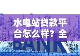 水电站贷款平台怎么样？全面解析贷款流程、利率及风险
