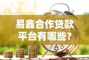 易鑫合作贷款平台有哪些?盘点十大正规金融机构及申请攻略 易鑫合作贷款平台有哪些?盘点十大正规金融机构及申请攻略