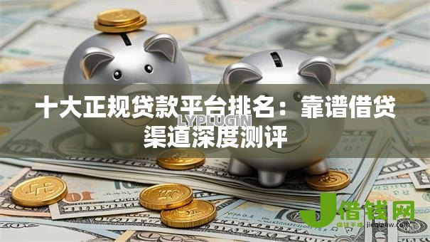 十大正规贷款平台排名：靠谱借贷渠道深度测评