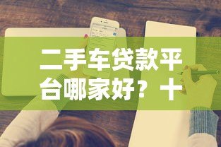 二手车贷款平台哪家好?十大正规渠道推荐 二手车贷款平台哪家好?十大正规渠道推荐