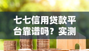 七七信用贷款平台靠谱吗?实测分析与用户反馈 七七信用贷款平台靠谱吗?实测分析与用户反馈