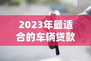 2023年最适合的车辆贷款平台推荐与对比分析
