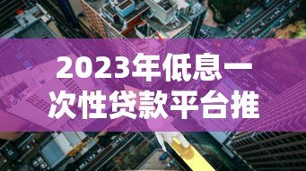 2023年低息一次性贷款平台推荐：正规低利率渠道一览