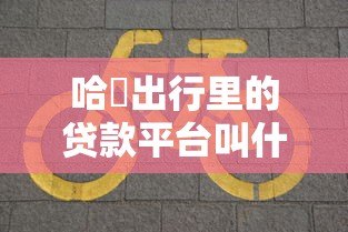 哈啰出行里的贷款平台叫什么?全面解析哈啰臻有钱 哈啰出行里的贷款平台叫什么?全面解析哈啰臻有钱