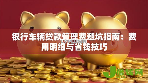 银行车辆贷款管理费避坑指南:费用明细与省钱技巧 银行车辆贷款管理费避坑指南:费用明细与省钱技巧
