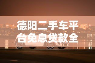 德阳二手车平台免息贷款全解析:省钱购车必看攻略 德阳二手车平台免息贷款全解析:省钱购车必看攻略