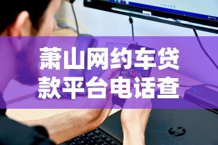 萧山网约车贷款平台电话查询与办理指南 萧山网约车贷款平台电话查询与办理指南