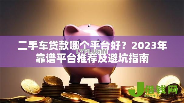 二手车贷款哪个平台好？2023年靠谱平台推荐及避坑指南
