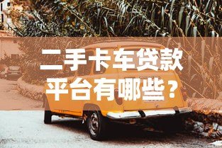 二手卡车贷款平台有哪些？这10家靠谱平台值得选