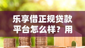 乐享借正规贷款平台怎么样？用户真实测评+优缺点解析