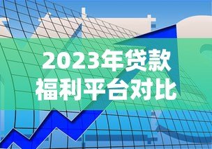 2023年贷款福利平台对比评测：如何找到靠谱渠道？