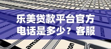 乐美贷款平台官方电话是多少?客服热线及正确联系方式查询指南 乐美贷款平台官方电话是多少?客服热线及正确联系方式查询指南