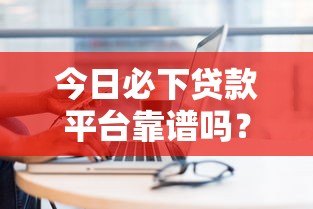 今日必下贷款平台靠谱吗？实测分析这些平台优缺点