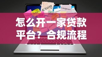 怎么开一家贷款平台?合规流程与关键步骤详解 怎么开一家贷款平台?合规流程与关键步骤详解
