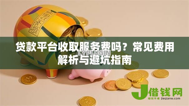 贷款平台收取服务费吗?常见费用解析与避坑指南 贷款平台收取服务费吗?常见费用解析与避坑指南