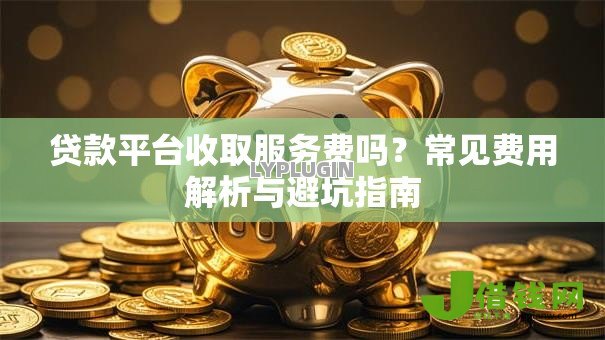 贷款平台收取服务费吗?常见费用解析与避坑指南 贷款平台收取服务费吗?常见费用解析与避坑指南