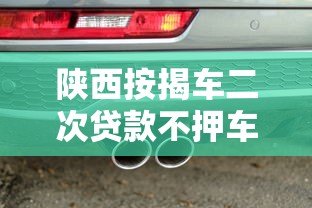陕西按揭车二次贷款不押车平台:申请条件与避坑指南 陕西按揭车二次贷款不押车平台:申请条件与避坑指南