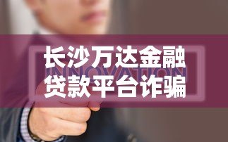 长沙万达金融贷款平台诈骗内幕曝光：如何识别贷款陷阱