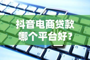 抖音电商贷款哪个平台好？5大靠谱渠道对比分析