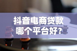 抖音电商贷款哪个平台好？5大靠谱渠道对比分析