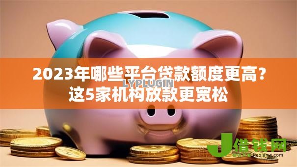 2023年哪些平台贷款额度更高?这5家机构放款更宽松 2023年哪些平台贷款额度更高?这5家机构放款更宽松