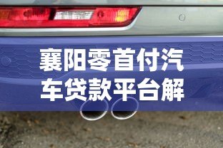 襄阳零首付汽车贷款平台解析:如何避坑选对方案 襄阳零首付汽车贷款平台解析:如何避坑选对方案