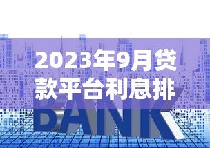 2023年9月贷款平台利息排行及最新利率政策解读