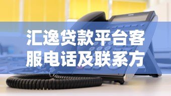 汇逸贷款平台客服电话及联系方式查询指南 汇逸贷款平台客服电话及联系方式查询指南