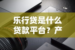乐行贷是什么贷款平台？产品特点、申请流程、用户评价全解析