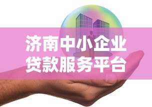 济南中小企业贷款服务平台全解析:政策、流程与申请指南 济南中小企业贷款服务平台全解析:政策、流程与申请指南