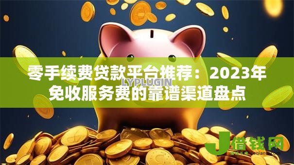 零手续费贷款平台推荐：2023年免收服务费的靠谱渠道盘点