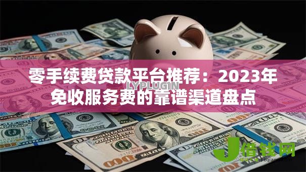 零手续费贷款平台推荐：2023年免收服务费的靠谱渠道盘点