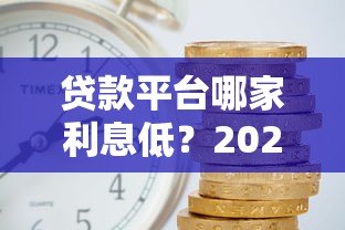 贷款平台哪家利息低？2023年正规平台利率对比及省钱攻略