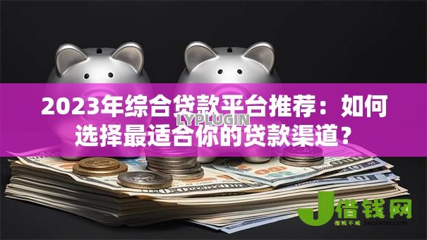 2023年综合贷款平台推荐：如何选择最适合你的贷款渠道？